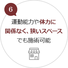 6.運動能力や体力に関係なく、狭いスペースでも施術可能